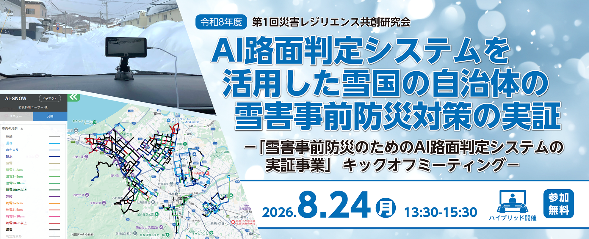令和8年度第1回災害レジリエンス共創研究会　AI路面判定システムを活用した雪国の自治体の雪害事前防災対策の実証「雪害事前防災のためのAI路面判定システムの実証事業」キックオフミーティング
2026年8月24日、月曜日、13時半～15時半　会場とオンラインのハイブリッド開催　参加無料　事前申込要