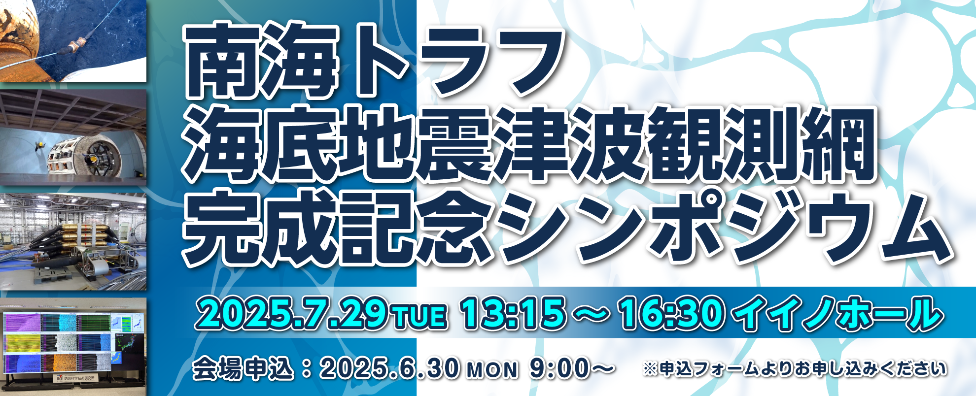 南海トラフ海底地震津波観測網完成記念シンポジウム
2025年07月29日13:15-16:30　イイノホール
会場申込は2025年6月30日9：00から申込フォームよりお申し込みください。

