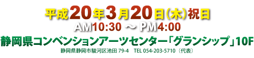 平成20年3月20日(木)祝日
AM10:30〜PM4:00
静岡県コンベンションアーツセンター「グランシップ」10F
静岡県静岡市駿河区池田79-4 TEL054-203-5710（代表）