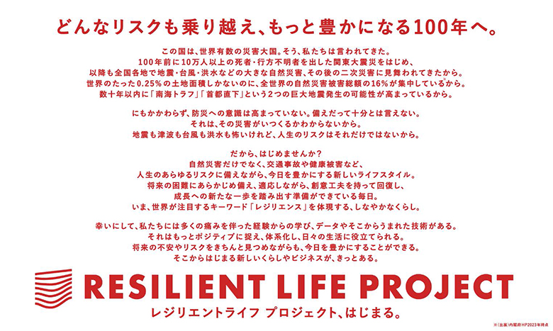 どんなリスクも乗り越え、もっと豊かになる100年へ
この国は、世界有数の災害大国。そう、私たちは言われてきた。
100年前に10万人以上の死者・行方不明を関東大震災をはじめ、
以降も全国各地で地震・台風・洪水などの大きな自然災害、その後の二次災害に見舞われてきたから。
世界のたった0.25％の土地面積しかないのに、全世界の自然災害被害総額の16％が集中している(※)から。
数十年以内に「南海トラフ」「首都直下」という2つの巨大地震発生の可能性が高まっているから。
にもかかわらず、防災の意識は高まっていない。備えだって十分とは言えない。
それは、その災害がいつくるかわからないから。
地震も津波も台風も洪水も怖いけれど、人生のリスクはそれだけではないから。
だから、はじめませんか？
自然災害だけでなく、交通事故や健康被害など、
人生のあらゆるリスクに備えながら、今日を豊かにするライフスタイル。
将来の困難にあらかじめ備え、適応しながら、創意工夫をもって回復し、
成長への新たな一歩を踏み出す準備ができている毎日。
いま、世界が注目するキーワード「レジリエンス」を体現する、しなやかなくらし。
幸いにして、私たちには多くの痛みを伴った経験からの学び、データやそこからうまれた技術がある。
それはもっとポジティブに捉え、体系化し、日々の生活に役立てられる。
将来の不安やリスクをきちんと見つめながらも、今日を豊かにすることができる。
そこからはじまる新しいくらしやビジネスが、きっとある。
RESILIENT LIFE PROJECT
レジリエントライフプロジェクト、はじまる。
※出典：内閣府HP（2023年時点）