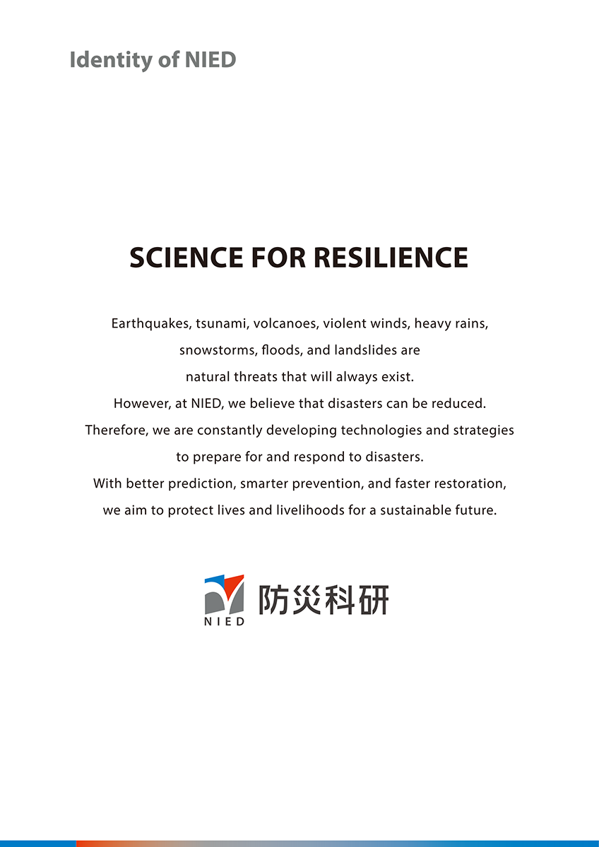 Identity of NIED　SCIENCE FOR RESILIENCE　Earthquakes, tsunami, volcanoes, violent winds, heavy rains, snowstorms, floods, and landslides are natural threats that will always exist. However, at NIED, we believe that disasters can be reduced. Therefore, we are constantly developing technologies and strategies to prepare for and respond to disaster. With better prediction, smarter prevention, and faster restoration. we aim to protect lives and livelihoods for a sustainable future. 防災科研