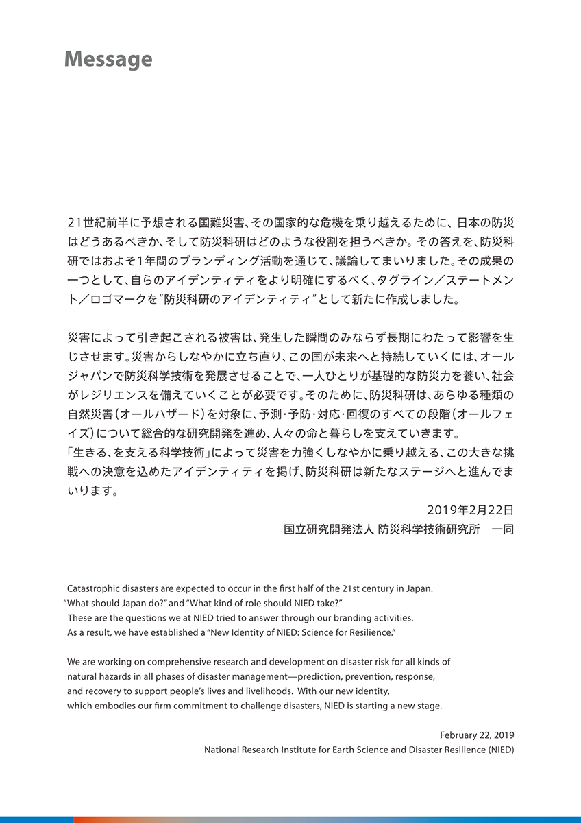 Message　21世紀前半に予想される国難災害、その国家的な危機を乗り越えるために、日本の防災はどうあるべきか、そして防災科研はどのような役割を担うべきか。その答えを、防災科研ではおよそ1年間のブランディング活動を通じて、議論してまいりました。その成果の一つとして自らのアイデンティティをより明確にするべく、＂防災科研のアイデンティティ＂として新たに作成しました。災害によって引き起こされる被害は、発生した瞬間のみならず長期にわたって影響を生じさせます。災害からしなやかに立ち直り、この国が未来へと持続していくには、オールジャパンで防災科学技術を発展させることで、一人ひとりが基礎的な防災力を養い、社会がレジデンスを備えていくことが必要です。そのために、防災科研は、あらゆる種類の自然災害（オールハザード）を対象に、予測・予防・対応・回復のすべての段階（オールフェイズ）について総合的な研究開発を進め、人々の命と暮らしを支えていきます。「生きる、を支える化学技術」によって災害を力強くしなやかに乗り越える、この大きな挑戦への決意を込めたアイデンティティを掲げ、防災科研は新たなステージへと進んでまいります。2019年2月22日　国立研究開発法人 防災科学技術研究所 一同　Catastrophic disasters are expected to occur in the first half of the 21st century in Japan.　＂What should Japan do?＂ and ＂What kind of role should NIED take?＂　These are the questions we at NIED tried to answer through our branding activities.　As a result, we have established a ＂New Identity of NIED: Science for Resilience.＂　We are working on comprehensive research and development on disaster risk for all kinds of natural hazards in all phases of disaster management – prediction, prevention, response, and recovery to support people’s lives and livelihoods. With our new identity, which embodies our firm commitment to challenge disasters, NIED is starting a new stage.　February 22, 2019　National Research Institute for Earth Science and Disaster Resilience (NIED)