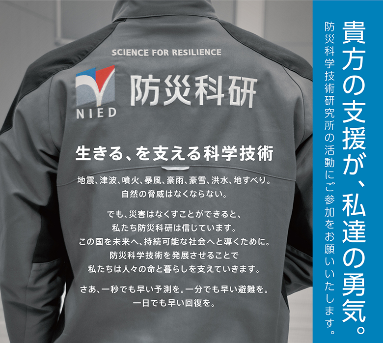 生きる、を支える科学技術
地震、津波、噴火、暴風、豪雨、豪雪、洪水、地すべり。自然の脅威はなくならない。でも、災害はなくすことができると、私たち防災科研は信じています。この国を未来へ、持続可能な社会へ導くために。防災科学技術を発展させることで私たちは人々の命と暮らしを支えていきます。さあ、一秒でも早い予測を。一分でも早い避難を。一日でも早い回復を。

