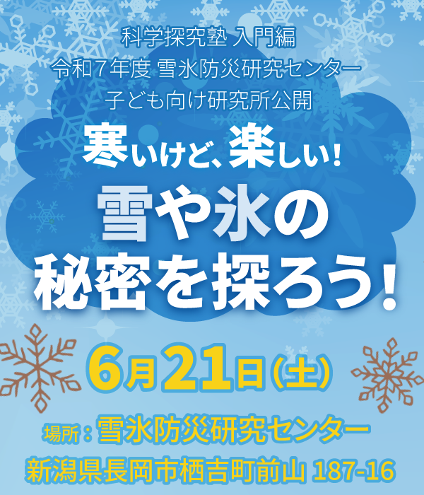科学探究塾 入門編 令和7年度 雪氷防災研究センター子ども向け研究所公開<br/>
『寒いけど、楽しい！雪や氷の秘密を探ろう！』<br/>
6月21日（土）場所：雪氷防災研究センター　新潟県長岡市栖吉町前山187－16<br/>
小学3年生から中学3年生までの児童・生徒が対象。保護者同伴でお申し込みください。