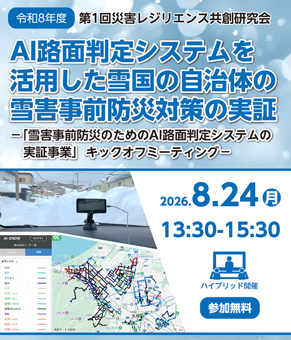 令和8年度第1回災害レジリエンス共創研究会 AI路面判定システムを活用した雪国の自治体の雪害事前防災対策の実証「雪害事前防災のためのAI路面判定システムの実証事業」キックオフミーティング
2026年8月24日、月曜日、13時半~15時半 会場とオンラインのハイブリッド開催 参加無料 事前申込要