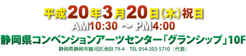 平成20年3月20日(木)祝日
AM10:30〜PM4:00
静岡県コンベンションアーツセンター「グランシップ」10F
静岡県静岡市駿河区池田79-4 TEL054-203-5710(代表)